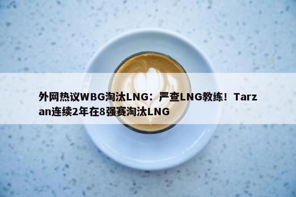 外网热议WBG淘汰LNG：严查LNG教练！Tarzan连续2年在8强赛淘汰LNG