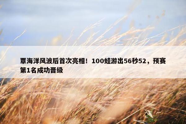 覃海洋风波后首次亮相！100蛙游出56秒52，预赛第1名成功晋级