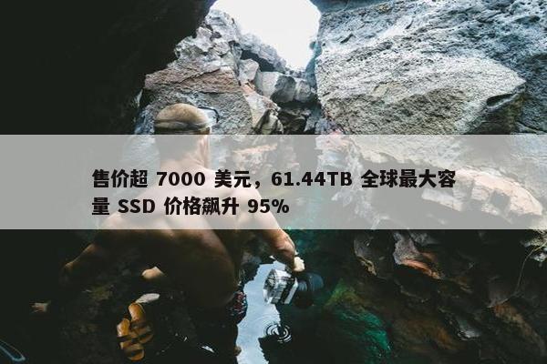 售价超 7000 美元，61.44TB 全球最大容量 SSD 价格飙升 95%