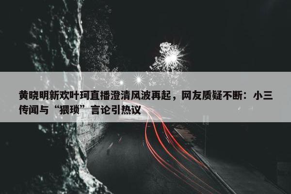 黄晓明新欢叶珂直播澄清风波再起，网友质疑不断：小三传闻与“猥琐”言论引热议