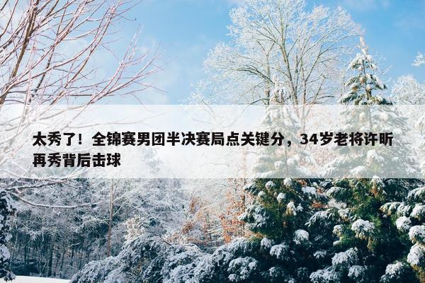 太秀了！全锦赛男团半决赛局点关键分，34岁老将许昕再秀背后击球