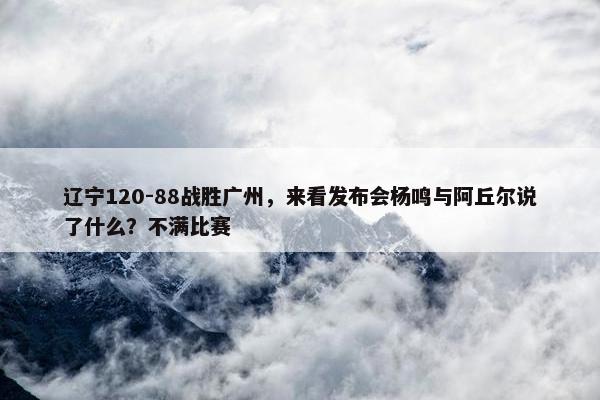 辽宁120-88战胜广州，来看发布会杨鸣与阿丘尔说了什么？不满比赛