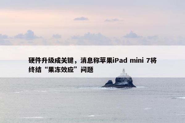 硬件升级成关键，消息称苹果iPad mini 7将终结“果冻效应”问题