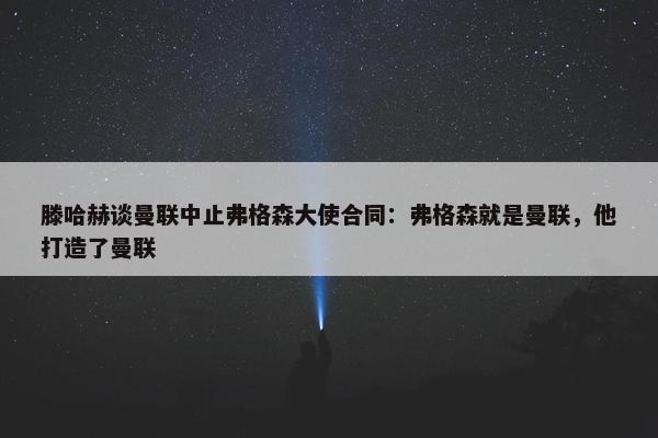 滕哈赫谈曼联中止弗格森大使合同：弗格森就是曼联，他打造了曼联