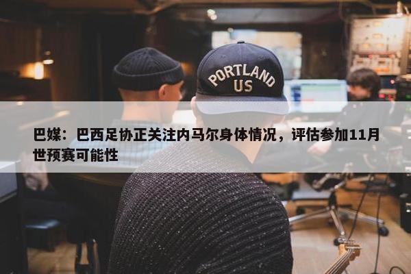 巴媒：巴西足协正关注内马尔身体情况，评估参加11月世预赛可能性