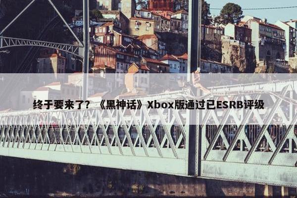 终于要来了？《黑神话》Xbox版通过已ESRB评级