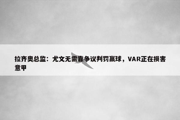 拉齐奥总监：尤文无需靠争议判罚赢球，VAR正在损害意甲