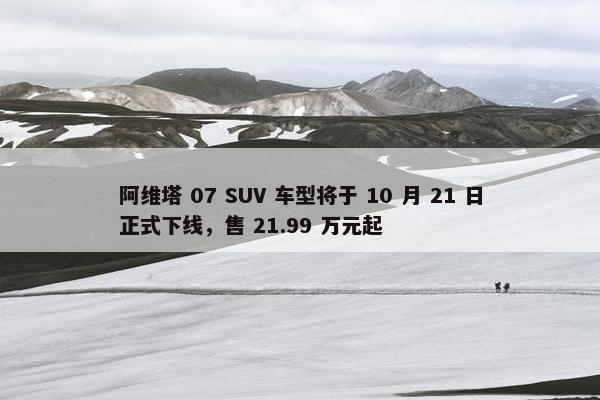 阿维塔 07 SUV 车型将于 10 月 21 日正式下线，售 21.99 万元起