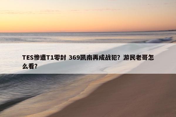 TES惨遭T1零封 369凯南再成战犯？游民老哥怎么看？