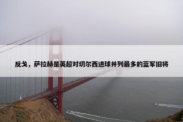 反戈，萨拉赫是英超对切尔西进球并列最多的蓝军旧将