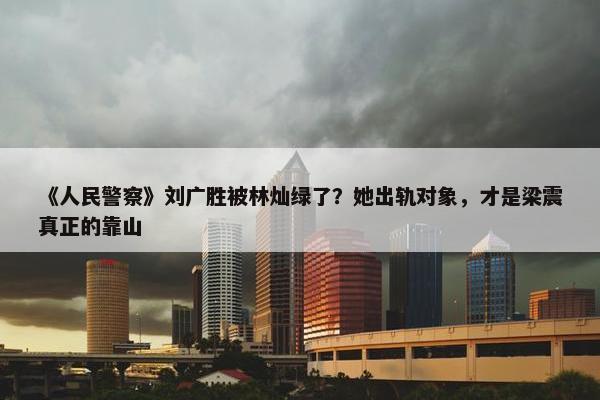 《人民警察》刘广胜被林灿绿了？她出轨对象，才是梁震真正的靠山