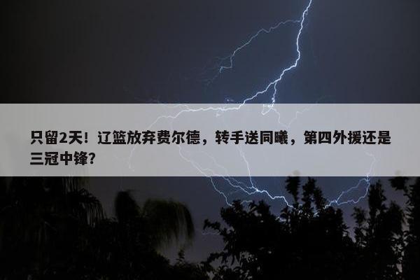 只留2天！辽篮放弃费尔德，转手送同曦，第四外援还是三冠中锋？