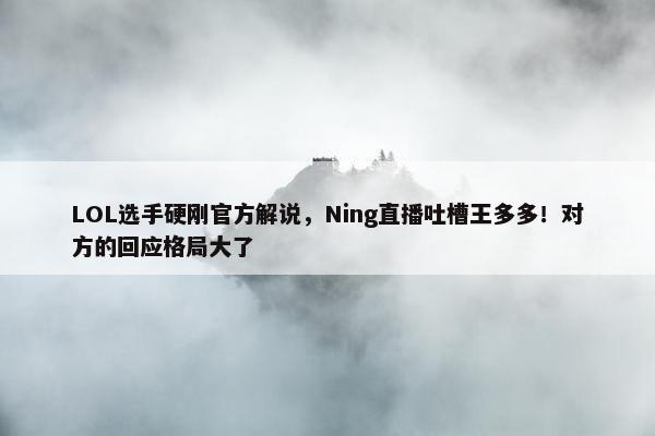 LOL选手硬刚官方解说，Ning直播吐槽王多多！对方的回应格局大了