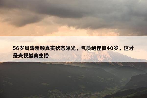 56岁周涛素颜真实状态曝光，气质绝佳似40岁，这才是央视最美主播