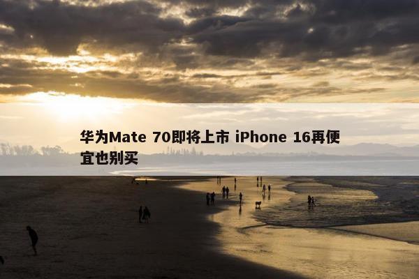 华为Mate 70即将上市 iPhone 16再便宜也别买