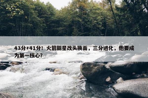 43分+41分！火箭新星改头换面，三分进化，他要成为第一核心？