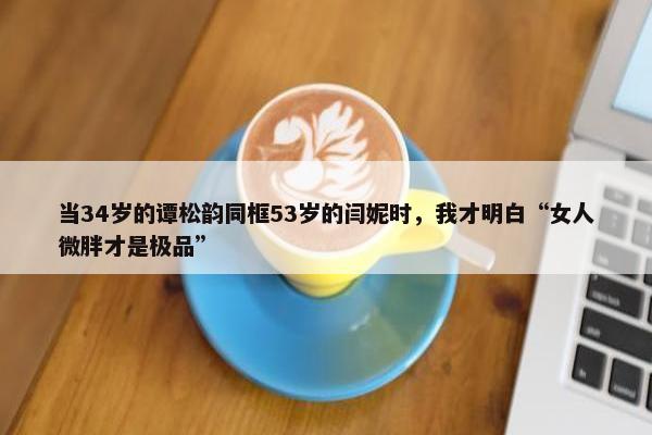 当34岁的谭松韵同框53岁的闫妮时，我才明白“女人微胖才是极品”