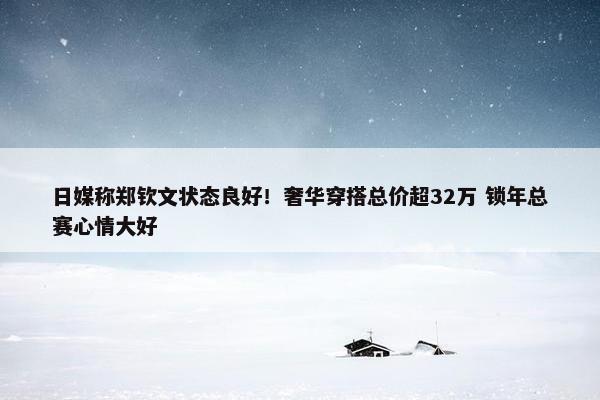 日媒称郑钦文状态良好！奢华穿搭总价超32万 锁年总赛心情大好