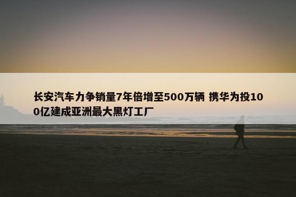 长安汽车力争销量7年倍增至500万辆 携华为投100亿建成亚洲最大黑灯工厂