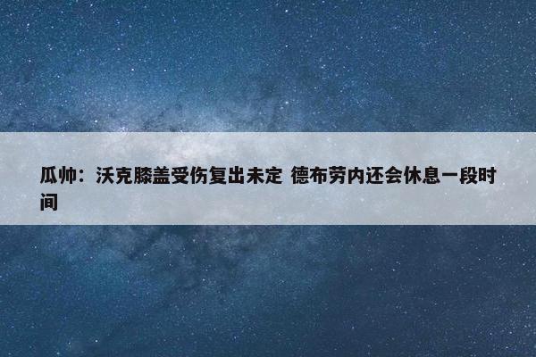 瓜帅：沃克膝盖受伤复出未定 德布劳内还会休息一段时间