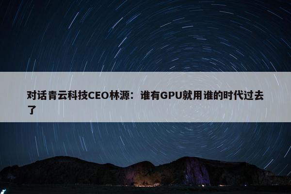 对话青云科技CEO林源：谁有GPU就用谁的时代过去了