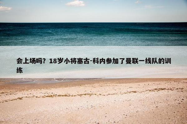 会上场吗？18岁小将塞古-科内参加了曼联一线队的训练