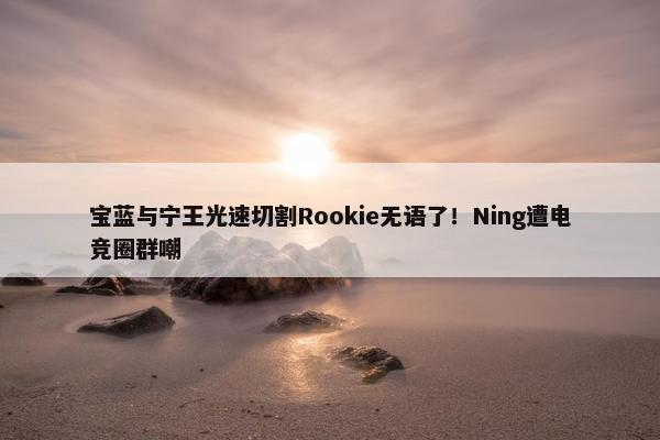 宝蓝与宁王光速切割Rookie无语了！Ning遭电竞圈群嘲