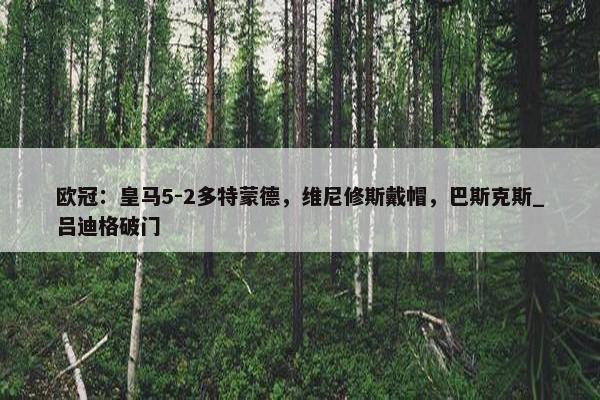 欧冠：皇马5-2多特蒙德，维尼修斯戴帽，巴斯克斯_吕迪格破门