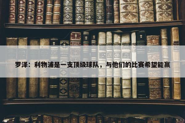 罗泽：利物浦是一支顶级球队，与他们的比赛希望能赢