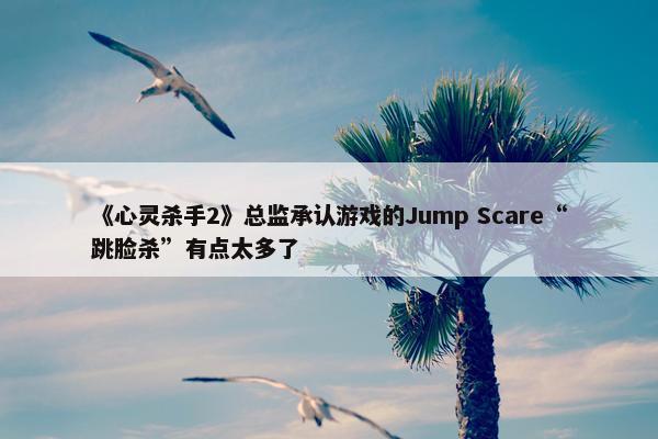 《心灵杀手2》总监承认游戏的Jump Scare“跳脸杀”有点太多了