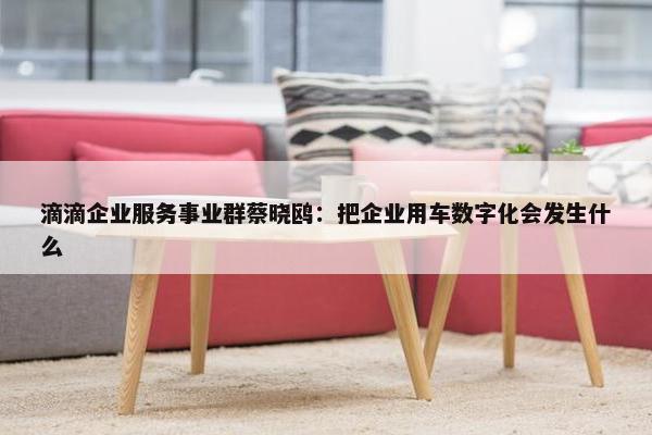 滴滴企业服务事业群蔡晓鸥：把企业用车数字化会发生什么