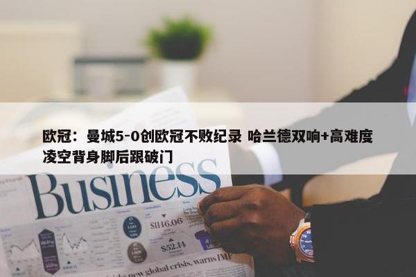 欧冠：曼城5-0创欧冠不败纪录 哈兰德双响+高难度凌空背身脚后跟破门