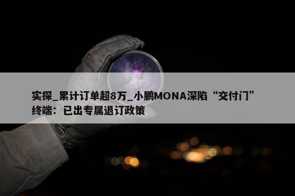 实探_累计订单超8万_小鹏MONA深陷“交付门” 终端：已出专属退订政策