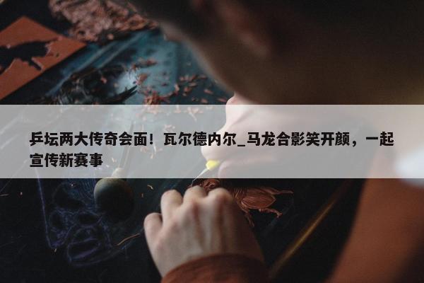 乒坛两大传奇会面！瓦尔德内尔_马龙合影笑开颜，一起宣传新赛事