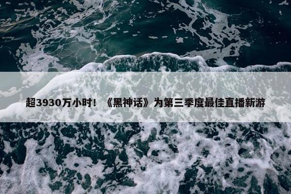 超3930万小时！《黑神话》为第三季度最佳直播新游