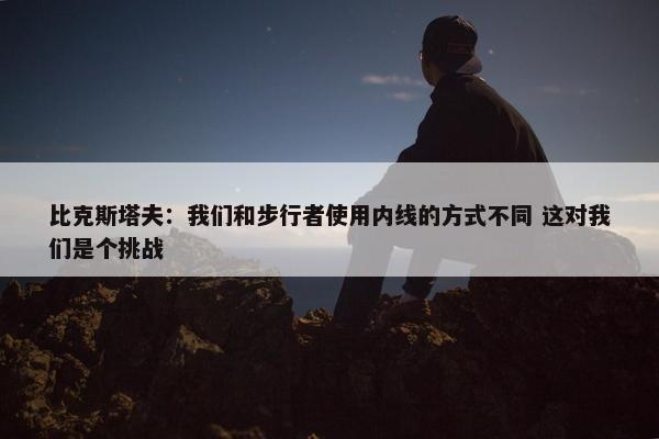 比克斯塔夫：我们和步行者使用内线的方式不同 这对我们是个挑战