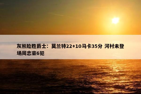 灰熊险胜爵士：莫兰特22+10马卡35分 河村未登场周志豪6犯