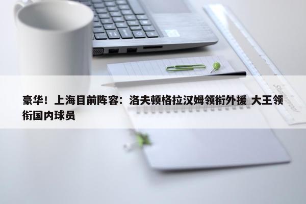 豪华！上海目前阵容：洛夫顿格拉汉姆领衔外援 大王领衔国内球员