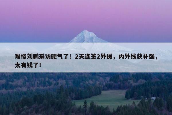 难怪刘鹏采访硬气了！2天连签2外援，内外线获补强，太有钱了！