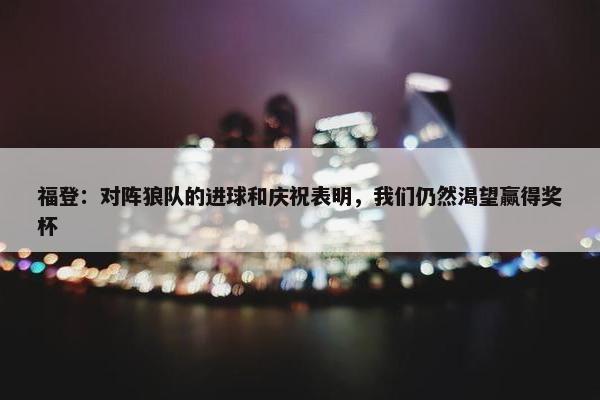 福登：对阵狼队的进球和庆祝表明，我们仍然渴望赢得奖杯