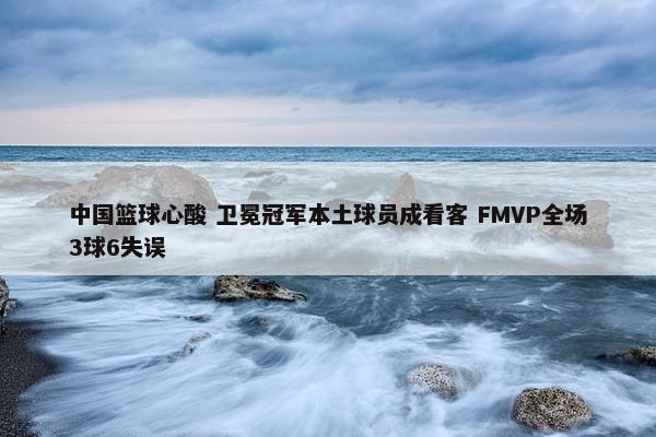 中国篮球心酸 卫冕冠军本土球员成看客 FMVP全场3球6失误