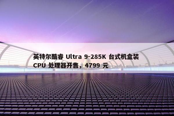 英特尔酷睿 Ultra 9-285K 台式机盒装 CPU 处理器开售，4799 元