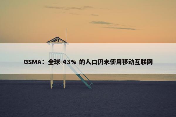 GSMA：全球 43% 的人口仍未使用移动互联网