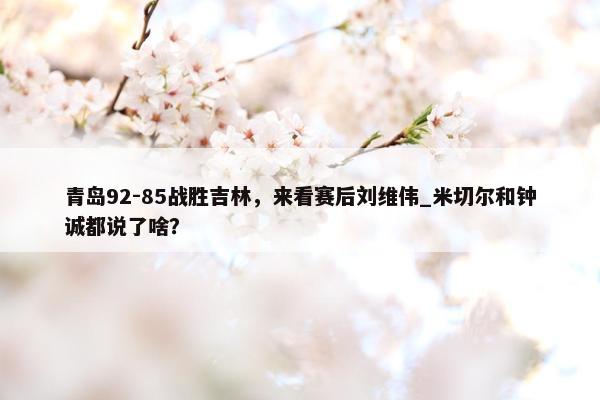 青岛92-85战胜吉林，来看赛后刘维伟_米切尔和钟诚都说了啥？