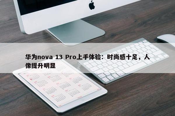 华为nova 13 Pro上手体验：时尚感十足，人像提升明显