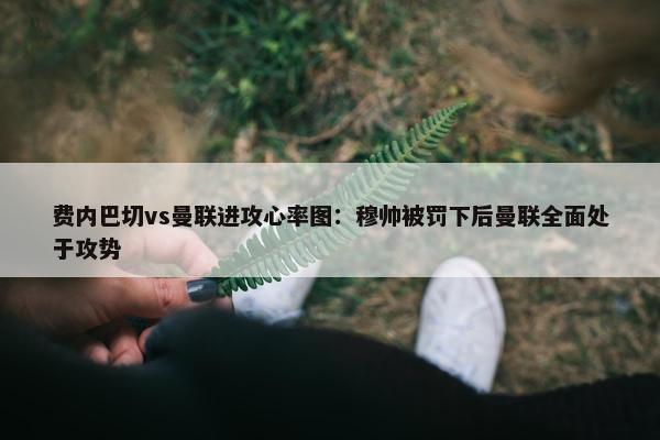 费内巴切vs曼联进攻心率图：穆帅被罚下后曼联全面处于攻势