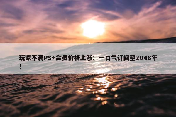 玩家不满PS+会员价格上涨：一口气订阅至2048年！