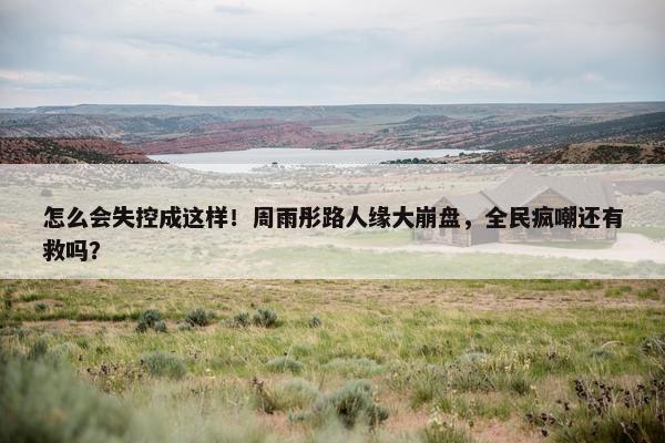 怎么会失控成这样！周雨彤路人缘大崩盘，全民疯嘲还有救吗？