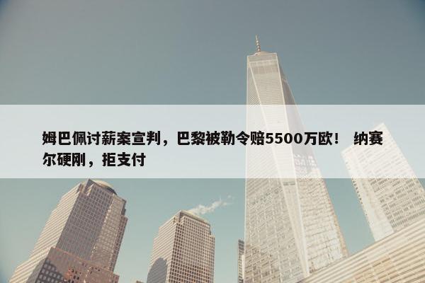 姆巴佩讨薪案宣判，巴黎被勒令赔5500万欧！ 纳赛尔硬刚，拒支付