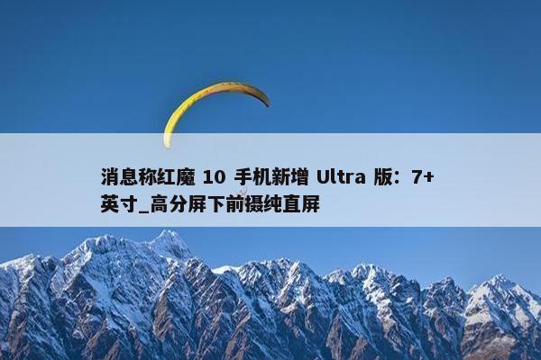 消息称红魔 10 手机新增 Ultra 版：7+ 英寸_高分屏下前摄纯直屏